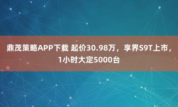 鼎茂策略APP下载 起价30.98万,享界S9T上市,1小时大定5000台