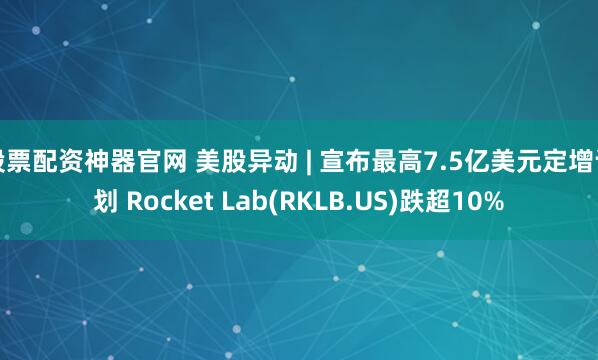 股票配资神器官网 美股异动 | 宣布最高7.5亿美元定增计划 Rocket Lab(RKLB.US)跌超10%