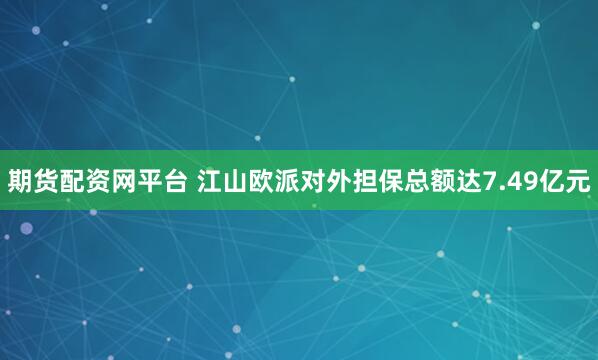 期货配资网平台 江山欧派对外担保总额达7.49亿元