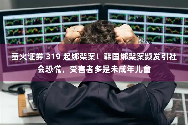 萤火证券 319 起绑架案!韩国绑架案频发引社会恐慌,受害者多是未成年儿童