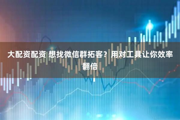 大配资配资 想找微信群拓客?用对工具让你效率翻倍