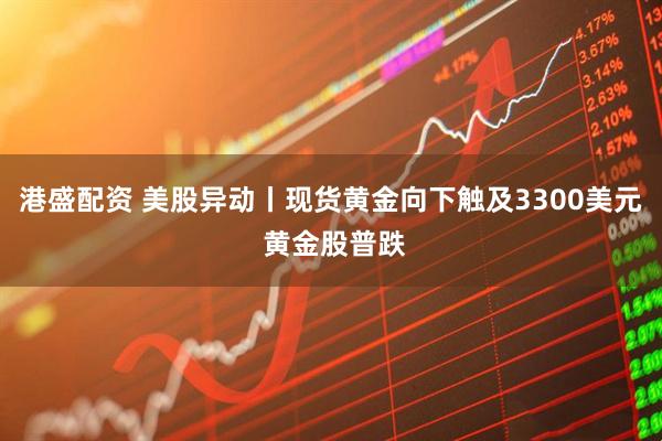 港盛配资 美股异动丨现货黄金向下触及3300美元 黄金股普跌