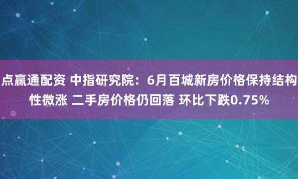 点赢通配资 中指研究院:6月百城新房价格保持结构性微涨 二手房价格仍回落 环比下跌0.75%