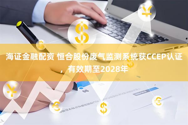 海证金融配资 恒合股份废气监测系统获CCEP认证,有效期至2028年