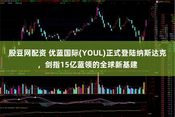 股豆网配资 优蓝国际(YOUL)正式登陆纳斯达克，剑指15亿蓝领的全球新基建