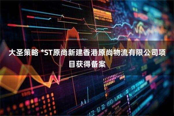 大圣策略 *ST原尚新建香港原尚物流有限公司项目获得备案