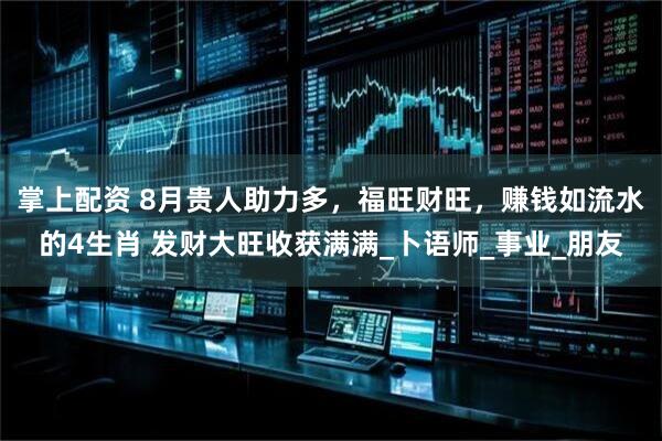 掌上配资 8月贵人助力多，福旺财旺，赚钱如流水的4生肖 发财大旺收获满满_卜语师_事业_朋友