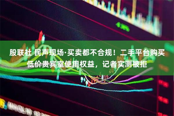 股联社 民声现场·买卖都不合规！二手平台购买低价贵宾室使用权益，记者实测被拒