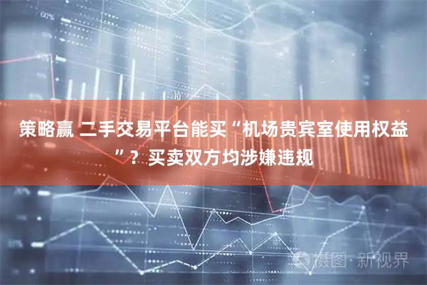 策略赢 二手交易平台能买“机场贵宾室使用权益”？买卖双方均涉嫌违规