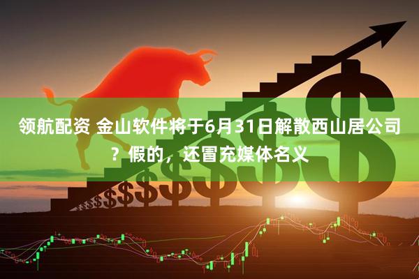 领航配资 金山软件将于6月31日解散西山居公司？假的，还冒充媒体名义